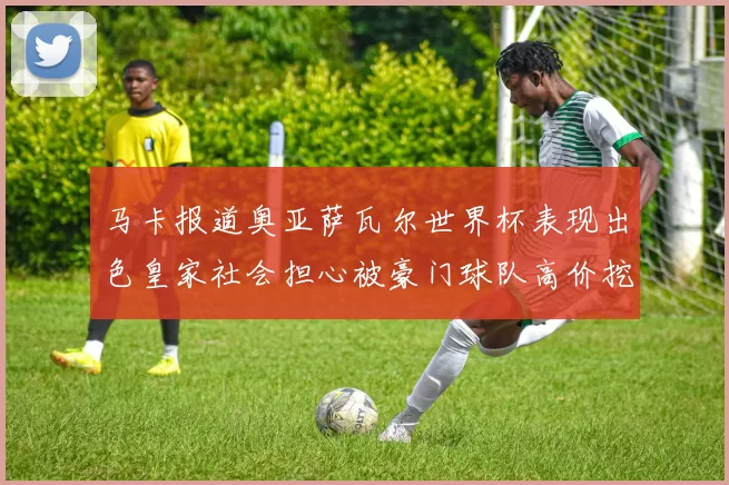 马卡报道奥亚萨瓦尔世界杯表现出色皇家社会担心被豪门球队高价挖角