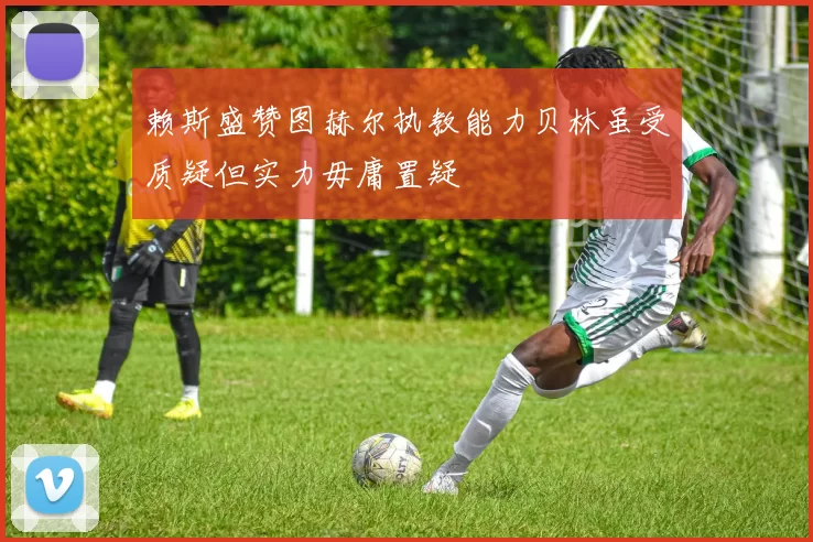 赖斯盛赞图赫尔执教能力贝林虽受质疑但实力毋庸置疑