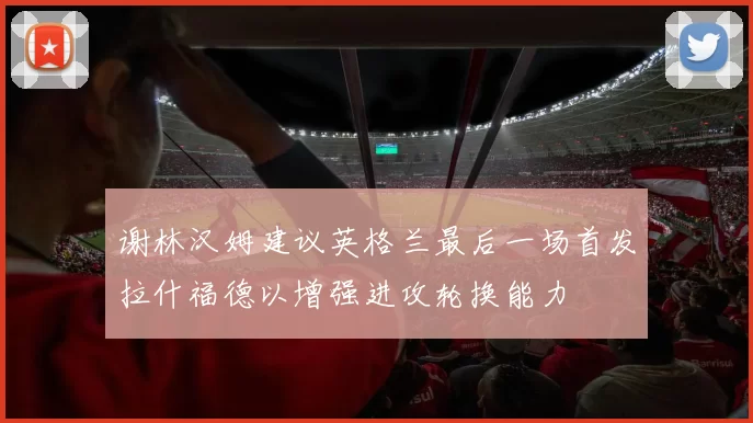 谢林汉姆建议英格兰最后一场首发拉什福德以增强进攻轮换能力