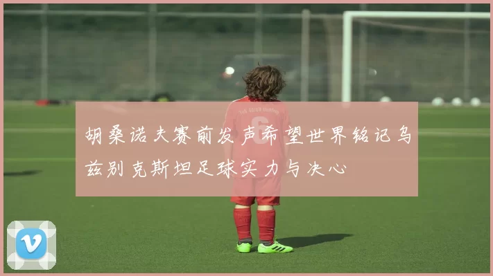 胡桑诺夫赛前发声希望世界铭记乌兹别克斯坦足球实力与决心