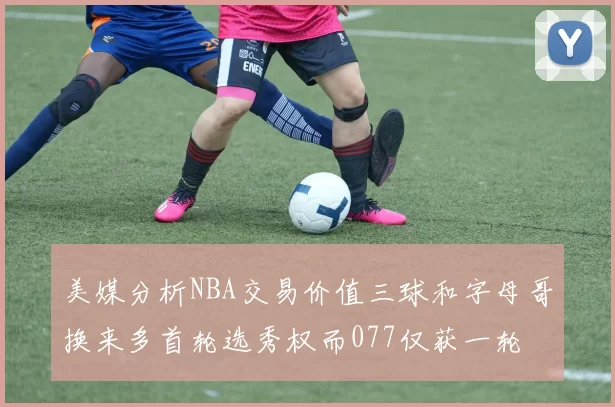 美媒分析NBA交易价值三球和字母哥换来多首轮选秀权而077仅获一轮
