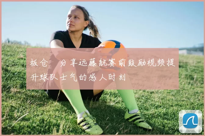 板仓滉分享远藤航赛前鼓励视频提升球队士气的感人时刻