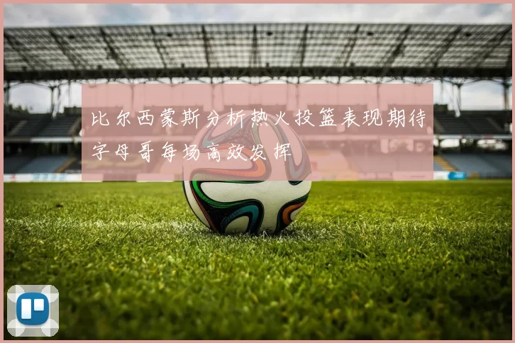 比尔西蒙斯分析热火投篮表现期待字母哥每场高效发挥