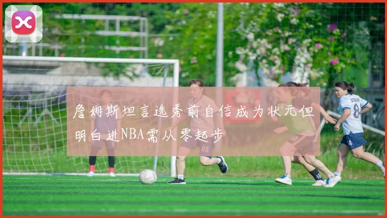 詹姆斯坦言选秀前自信成为状元但明白进NBA需从零起步