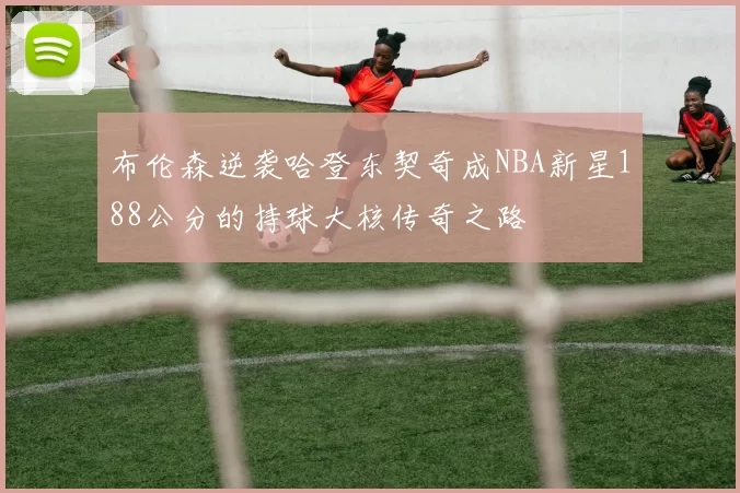 布伦森逆袭哈登东契奇成NBA新星188公分的持球大核传奇之路