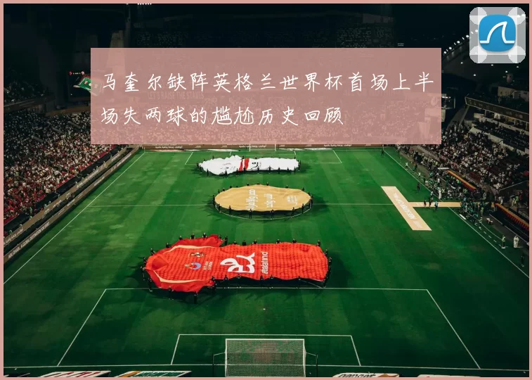 马奎尔缺阵英格兰世界杯首场上半场失两球的尴尬历史回顾