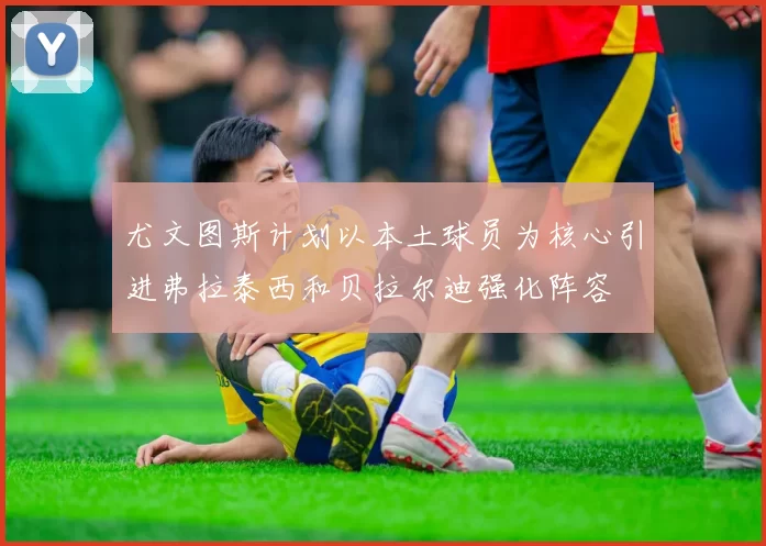 尤文图斯计划以本土球员为核心引进弗拉泰西和贝拉尔迪强化阵容
