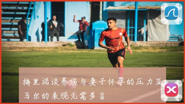 梅里诺谈养伤与妻子怀孕的压力亚马尔的表现无需多言