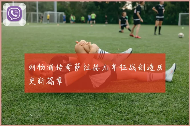 利物浦传奇萨拉赫九年征战创造历史新篇章