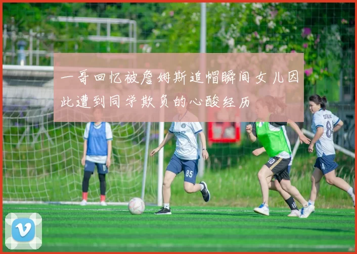 一哥回忆被詹姆斯追帽瞬间女儿因此遭到同学欺负的心酸经历