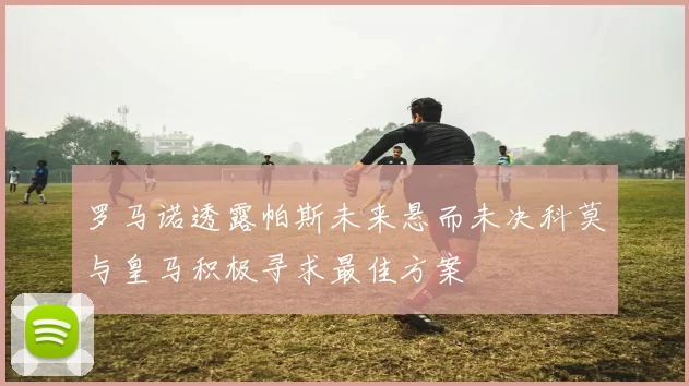 罗马诺透露帕斯未来悬而未决科莫与皇马积极寻求最佳方案